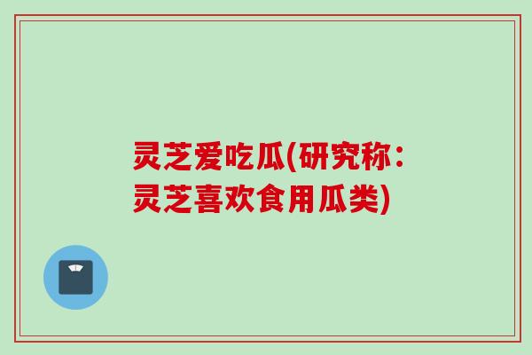灵芝爱吃瓜(研究称：灵芝喜欢食用瓜类)