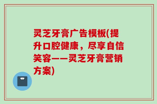 灵芝牙膏广告模板(提升口腔健康，尽享自信笑容——灵芝牙膏营销方案)