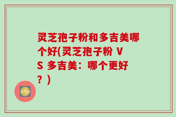 灵芝孢子粉和多吉美哪个好(灵芝孢子粉 VS 多吉美：哪个更好？)