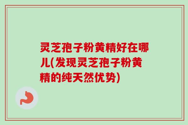 灵芝孢子粉黄精好在哪儿(发现灵芝孢子粉黄精的纯天然优势)