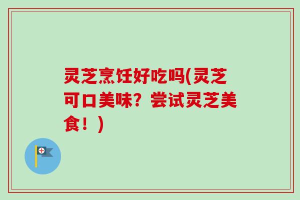 灵芝烹饪好吃吗(灵芝可口美味？尝试灵芝美食！)