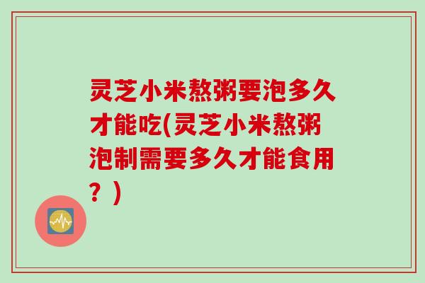 灵芝小米熬粥要泡多久才能吃(灵芝小米熬粥泡制需要多久才能食用？)