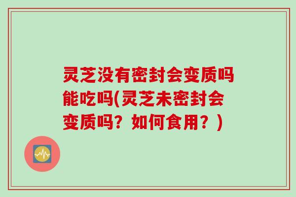 灵芝没有密封会变质吗能吃吗(灵芝未密封会变质吗？如何食用？)