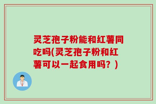 灵芝孢子粉能和红薯同吃吗(灵芝孢子粉和红薯可以一起食用吗？)