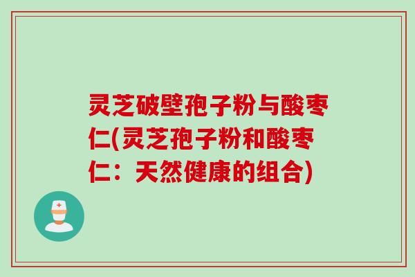 灵芝破壁孢子粉与酸枣仁(灵芝孢子粉和酸枣仁：天然健康的组合)