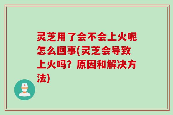 灵芝用了会不会上火呢怎么回事(灵芝会导致上火吗？原因和解决方法)