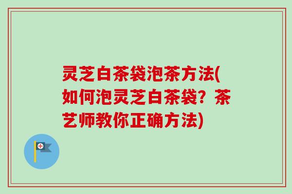 灵芝白茶袋泡茶方法(如何泡灵芝白茶袋？茶艺师教你正确方法)