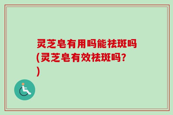 灵芝皂有用吗能祛斑吗(灵芝皂有效祛斑吗?) 灵芝皂有用吗能祛斑吗(灵芝皂有效祛斑吗?)