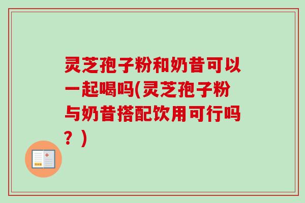 灵芝孢子粉和奶昔可以一起喝吗(灵芝孢子粉与奶昔搭配饮用可行吗?) 灵芝孢子粉和奶昔可以一起喝吗(灵芝孢子粉与奶昔搭配饮用可行吗?)