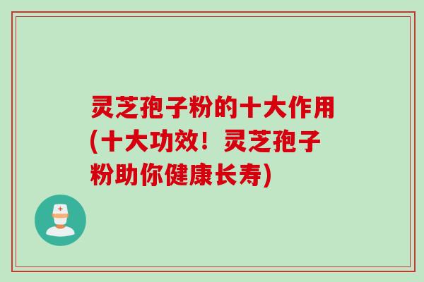 灵芝孢子粉的十大作用(十大功效！灵芝孢子粉助你健康长寿)