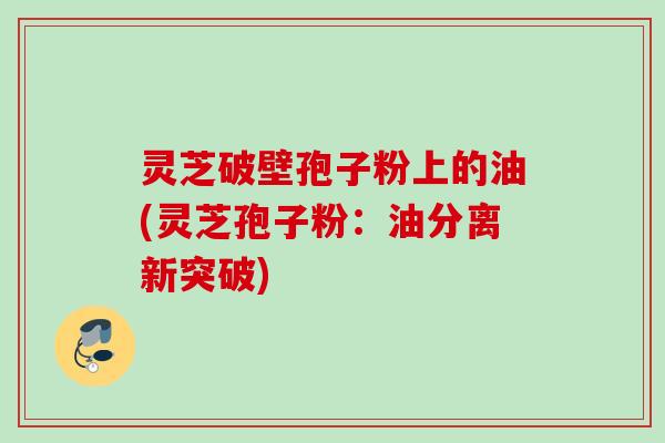 灵芝破壁孢子粉上的油(灵芝孢子粉：油分离新突破)