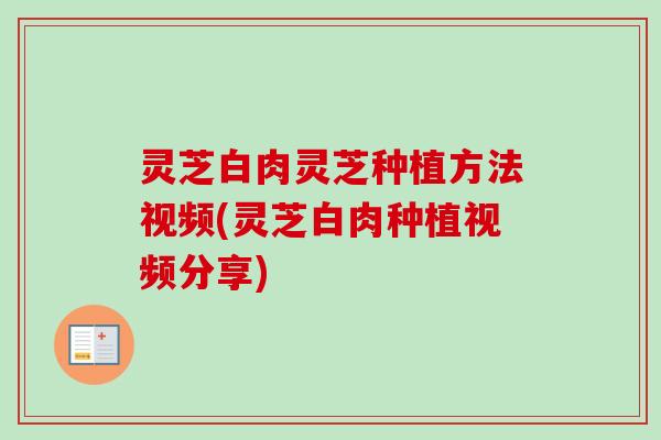 灵芝白肉灵芝种植方法视频(灵芝白肉种植视频分享)