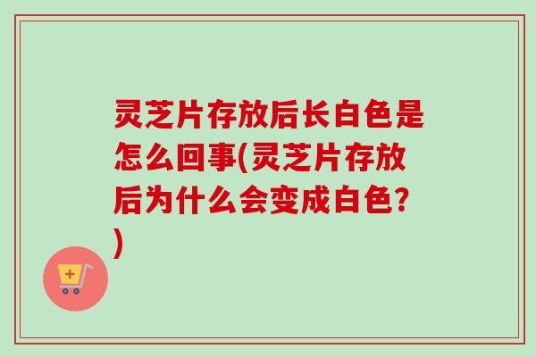 灵芝片存放后长白色是怎么回事(灵芝片存放后为什么会变成白色？)