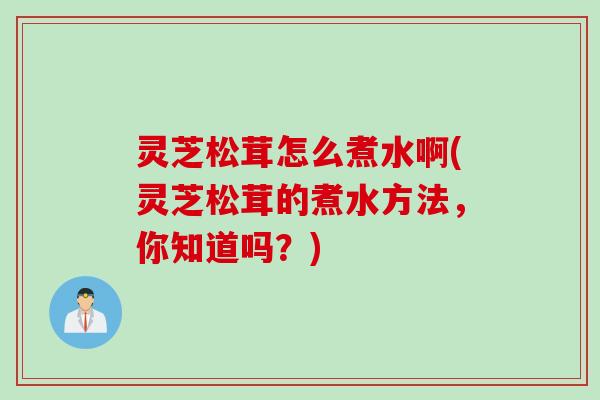 灵芝松茸怎么煮水啊(灵芝松茸的煮水方法，你知道吗？)