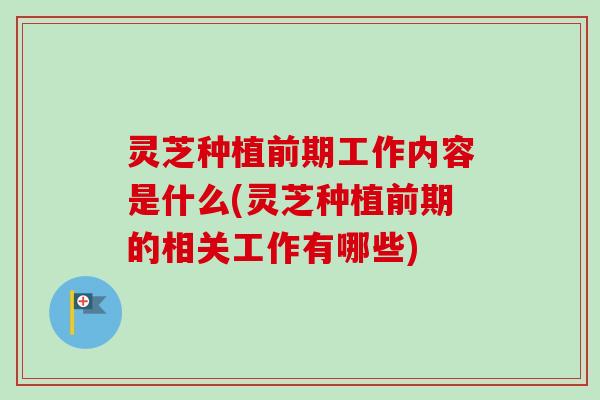 灵芝种植前期工作内容是什么(灵芝种植前期的相关工作有哪些)
