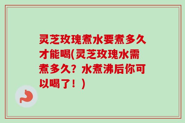 灵芝玫瑰煮水要煮多久才能喝(灵芝玫瑰水需煮多久？水煮沸后你可以喝了！)