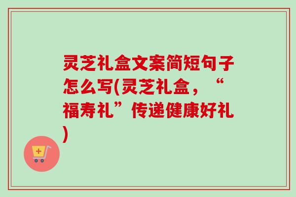 灵芝礼盒文案简短句子怎么写(灵芝礼盒，“福寿礼”传递健康好礼)