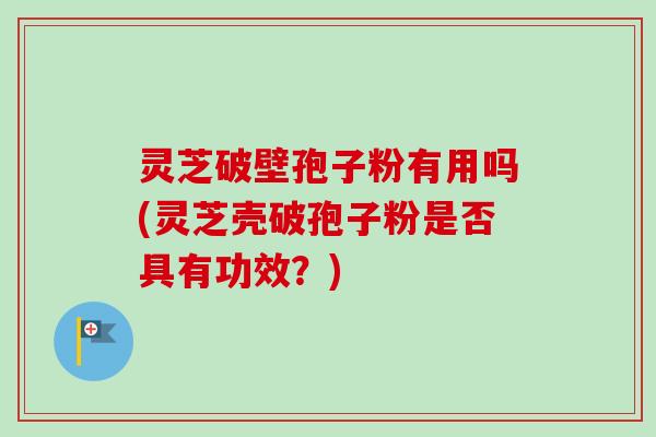 灵芝破壁孢子粉有用吗(灵芝壳破孢子粉是否具有功效？)