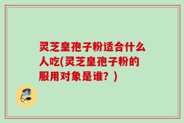 灵芝皇孢子粉适合什么人吃(灵芝皇孢子粉的服用对象是谁？)
