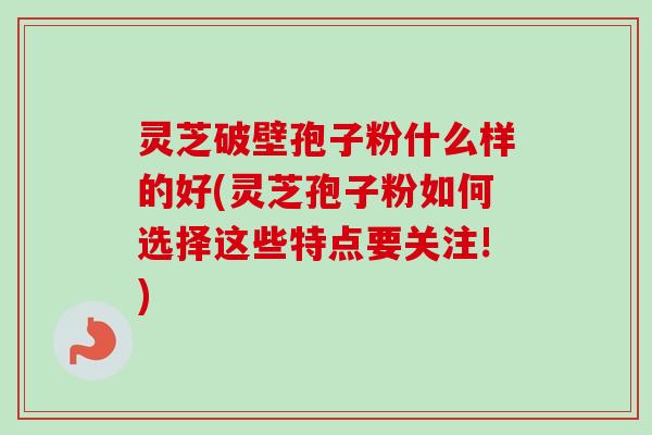 灵芝破壁孢子粉什么样的好(灵芝孢子粉如何选择这些特点要关注!)