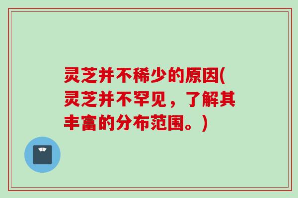 灵芝并不稀少的原因(灵芝并不罕见,了解其丰富的分布范围。) 灵芝并不稀少的原因(灵芝并不罕见,了解其丰富的分布范围。)