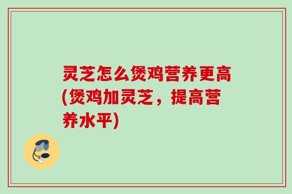 灵芝怎么煲鸡营养更高(煲鸡加灵芝，提高营养水平)