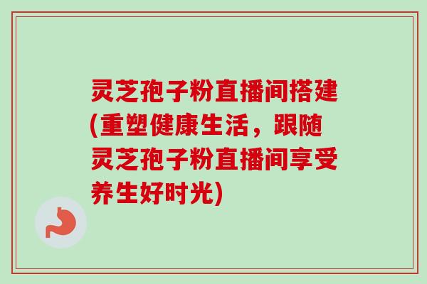 灵芝孢子粉直播间搭建(重塑健康生活，跟随灵芝孢子粉直播间享受养生好时光)