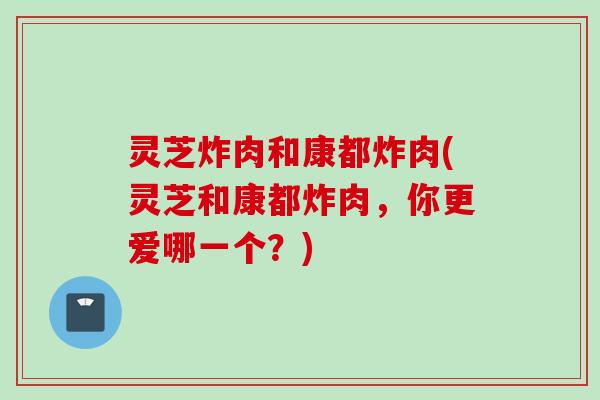 灵芝炸肉和康都炸肉(灵芝和康都炸肉，你更爱哪一个？)