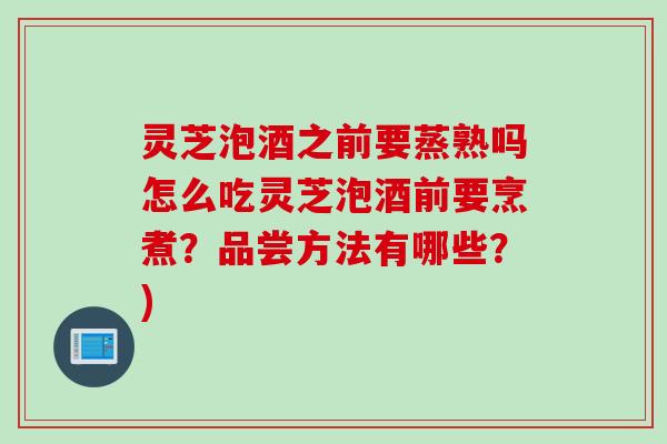 灵芝泡酒之前要蒸熟吗怎么吃灵芝泡酒前要烹煮？品尝方法有哪些？)