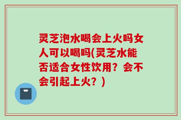 灵芝泡水喝会上火吗女人可以喝吗(灵芝水能否适合女性饮用？会不会引起上火？)