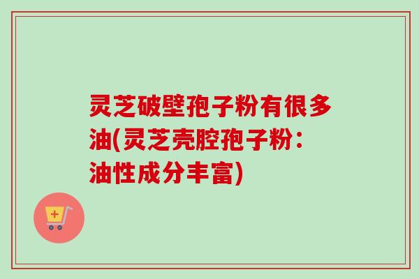 灵芝破壁孢子粉有很多油(灵芝壳腔孢子粉：油性成分丰富)