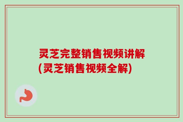 灵芝完整销售视频讲解(灵芝销售视频全解) 灵芝完整销售视频讲解(灵芝销售视频全解)