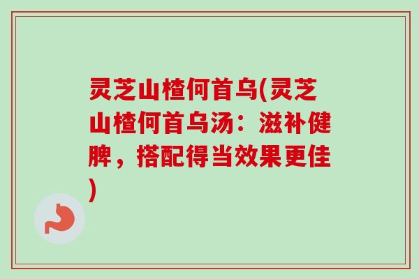 灵芝山楂何首乌(灵芝山楂何首乌汤:滋补健脾,搭配得当效果更佳) 灵芝山楂何首乌(灵芝山楂何首乌汤:滋补健脾,搭配得当效果更佳)