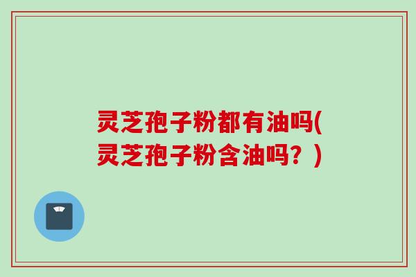 灵芝孢子粉都有油吗(灵芝孢子粉含油吗?) 灵芝孢子粉都有油吗(灵芝孢子粉含油吗?)