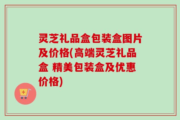 灵芝礼品盒包装盒图片及价格(高端灵芝礼品盒 精美包装盒及优惠价格) 灵芝礼品盒包装盒图片及价格(高端灵芝礼品盒 精美包装盒及优惠价格)
