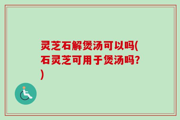 灵芝石解煲汤可以吗(石灵芝可用于煲汤吗？)