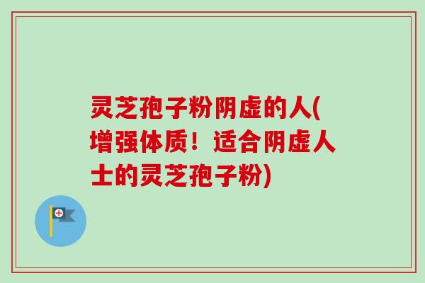 灵芝孢子粉阴虚的人(增强体质！适合阴虚人士的灵芝孢子粉)