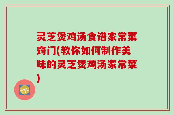 灵芝煲鸡汤食谱家常菜窍门(教你如何制作美味的灵芝煲鸡汤家常菜)