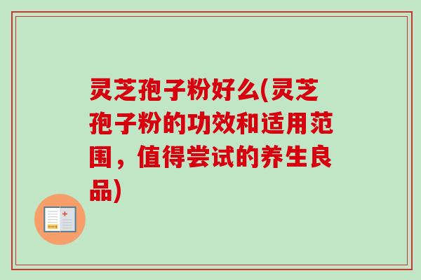 灵芝孢子粉好么(灵芝孢子粉的功效和适用范围，值得尝试的养生良品)