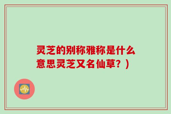 灵芝的别称雅称是什么意思灵芝又名仙草？)