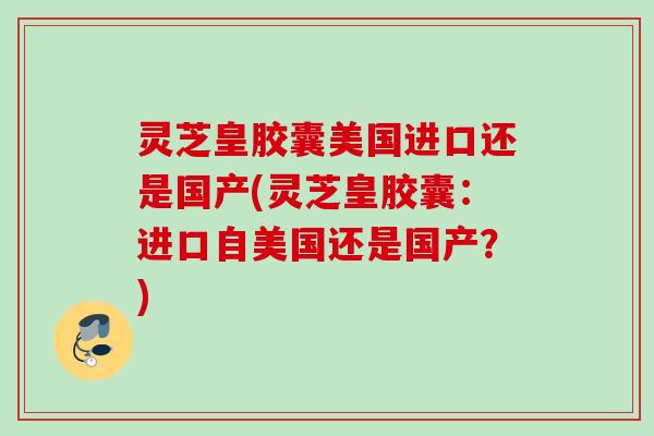 灵芝皇胶囊美国进口还是国产(灵芝皇胶囊：进口自美国还是国产？)