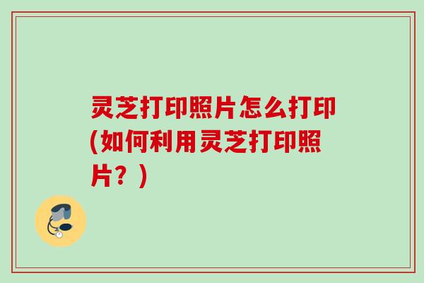 灵芝打印照片怎么打印(如何利用灵芝打印照片？)