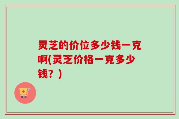 灵芝的价位多少钱一克啊(灵芝价格一克多少钱？)