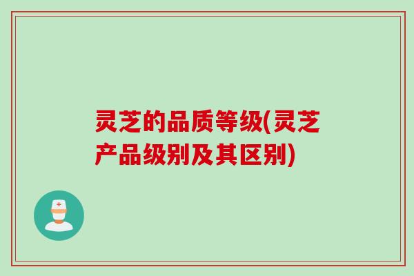 灵芝的品质等级(灵芝产品级别及其区别)