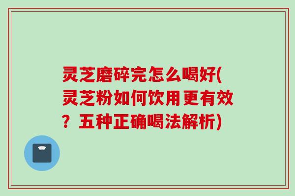 灵芝磨碎完怎么喝好(灵芝粉如何饮用更有效？五种正确喝法解析)