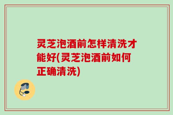 灵芝泡酒前怎样清洗才能好(灵芝泡酒前如何正确清洗)