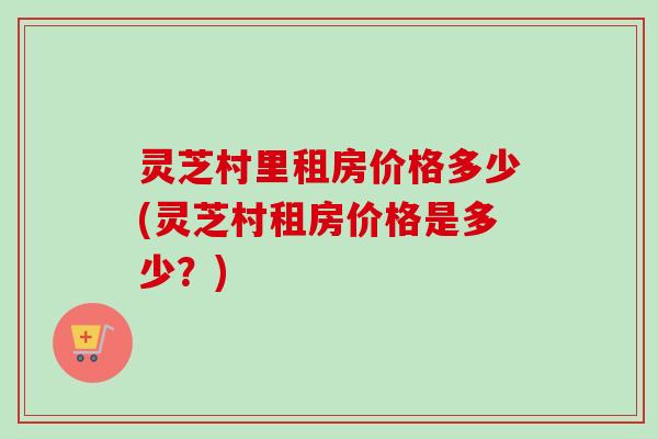 灵芝村里租房价格多少(灵芝村租房价格是多少？)