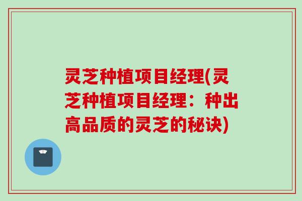 灵芝种植项目经理(灵芝种植项目经理：种出高品质的灵芝的秘诀)