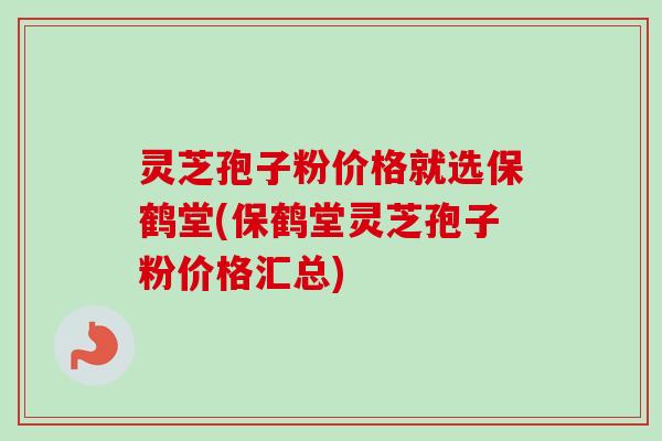 灵芝孢子粉价格就选保鹤堂(保鹤堂灵芝孢子粉价格汇总)