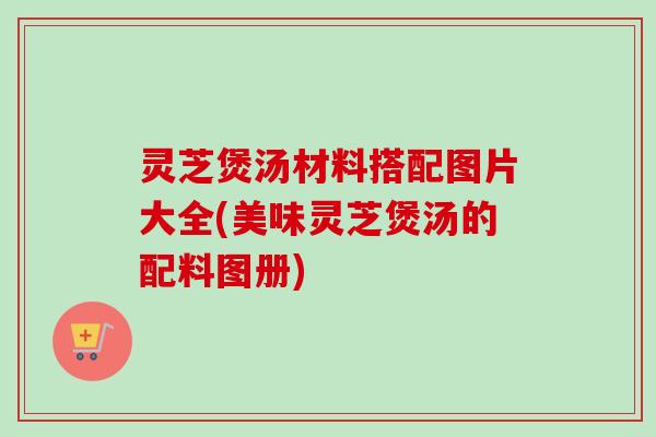 灵芝煲汤材料搭配图片大全(美味灵芝煲汤的配料图册)